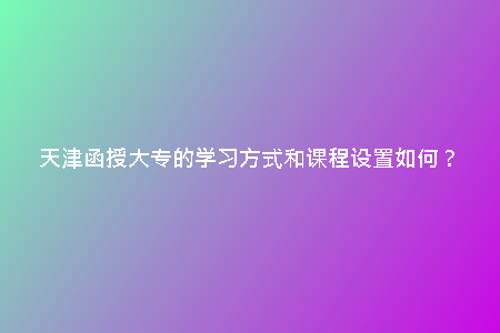 天津函授大專的學習方式和課程設(shè)置如何？
