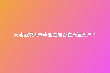 天津函授大專畢業(yè)生能否在天津落戶？