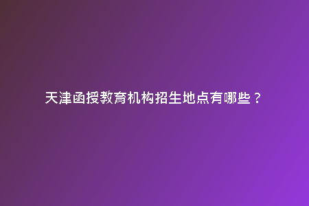 天津函授教育機構招生地點有哪些？
