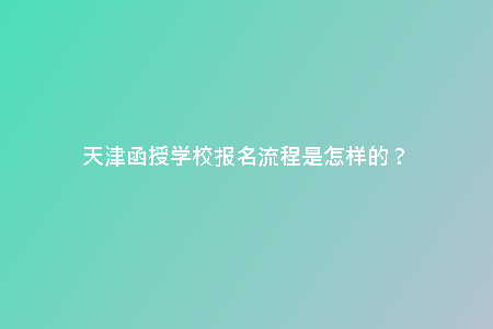 天津函授學(xué)校報(bào)名流程是怎樣的？