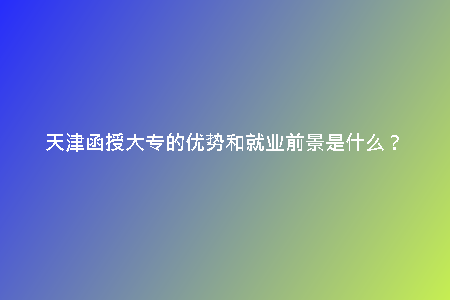 天津函授大專的優(yōu)勢和就業(yè)前景是什么？