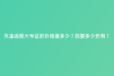 天津函授大專證的價(jià)格是多少？需要多少費(fèi)用？