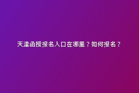 天津函授報(bào)名入口在哪里？如何報(bào)名？