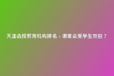 天津函授教育機(jī)構(gòu)排名，哪家最受學(xué)生歡迎？