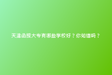 天津函授大專有哪些學校好？你知道嗎？