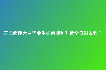 天津函授大專畢業(yè)生如何順利升讀全日制本科？