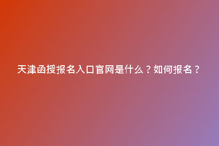天津函授報名入口官網(wǎng)是什么？如何報名？