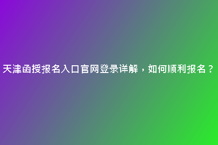 天津函授報(bào)名入口官網(wǎng)登錄詳解，如何順利報(bào)名？