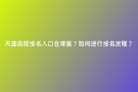 天津函授報名入口在哪里？如何進(jìn)行報名流程？