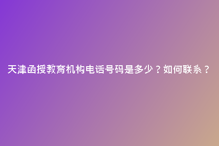 天津函授教育機(jī)構(gòu)電話號(hào)碼是多少？如何聯(lián)系？