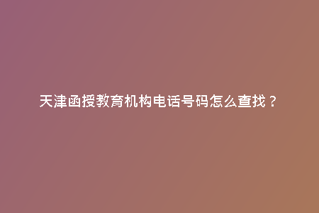 天津函授教育機(jī)構(gòu)電話號碼怎么查找?
