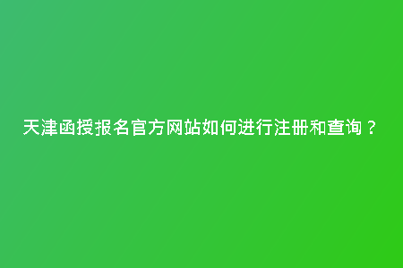 天津函授報(bào)名官方網(wǎng)站如何進(jìn)行注冊(cè)和查詢?