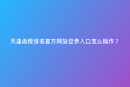 天津函授報(bào)名官方網(wǎng)站登錄入口怎么操作？