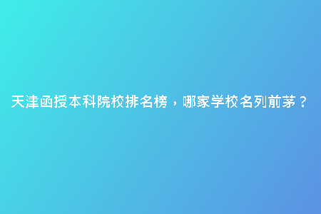 天津函授本科院校排名榜，哪家學校名列前茅？