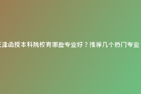 天津函授本科院校有哪些專業(yè)好？推薦幾個熱門專業(yè)！
