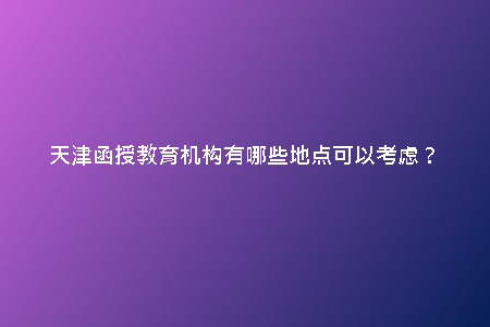 天津函授教育機(jī)構(gòu)有哪些地點(diǎn)可以考慮?