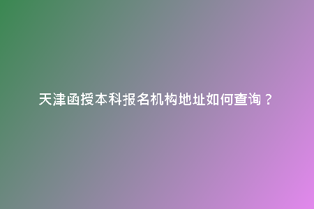 天津函授本科報(bào)名機(jī)構(gòu)地址如何查詢(xún)?