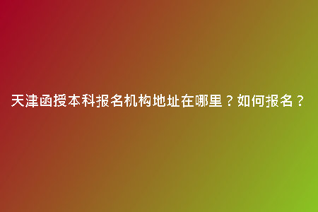 天津函授本科報名機構(gòu)地址在哪里？如何報名？
