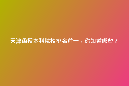 天津函授本科院校排名前十，你知道哪些？