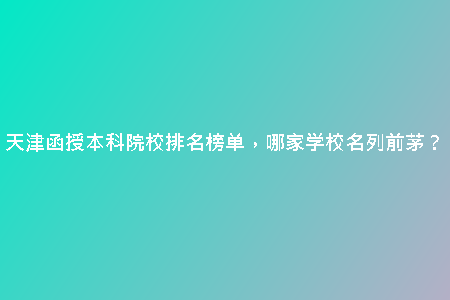 天津函授本科院校排名榜單，哪家學(xué)校名列前茅？