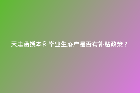 天津函授本科畢業(yè)生落戶是否有補(bǔ)貼政策？
