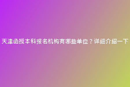 天津函授本科報名機(jī)構(gòu)有哪些單位？詳細(xì)介紹一下