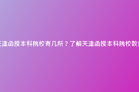 天津函授本科院校有幾所？了解天津函授本科院校數(shù)量