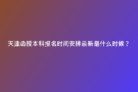 天津函授本科報(bào)名時(shí)間安排最新是什么時(shí)候？