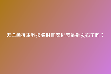 天津函授本科報(bào)名時(shí)間安排表最新發(fā)布了嗎？