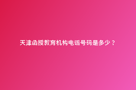 天津函授教育機(jī)構(gòu)電話號(hào)碼是多少？