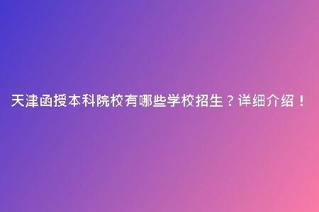 天津函授本科院校有哪些學校招生？詳細介紹！