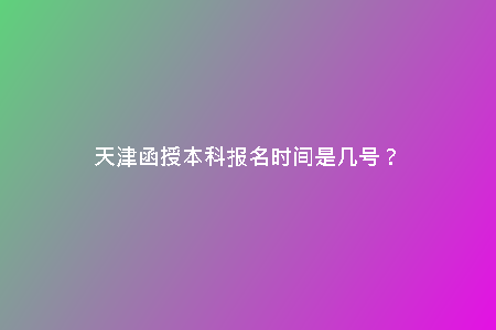 天津函授本科報(bào)名時(shí)間是幾號(hào)？