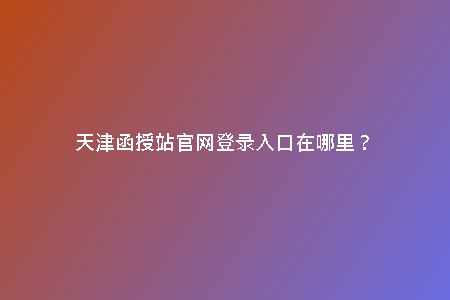 天津函授站官網(wǎng)登錄入口在哪里？