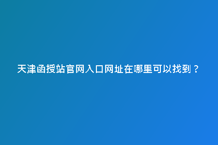 天津函授站官網(wǎng)入口網(wǎng)址在哪里可以找到？