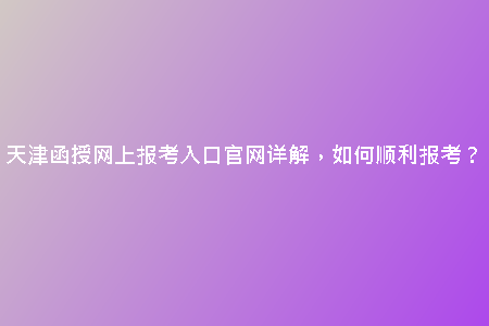 天津函授網(wǎng)上報考入口官網(wǎng)詳解，如何順利報考？