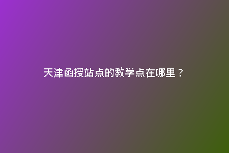 天津函授站點的教學(xué)點在哪里？
