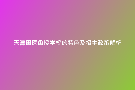 天津國醫(yī)函授學(xué)校的特色及招生政策解析