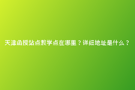 天津函授站點(diǎn)教學(xué)點(diǎn)在哪里？詳細(xì)地址是什么？