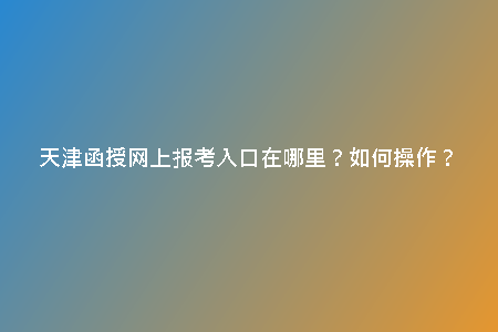 天津函授網(wǎng)上報考入口在哪里？如何操作？