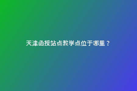 天津函授站點(diǎn)教學(xué)點(diǎn)位于哪里？