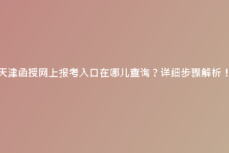 天津函授網(wǎng)上報考入口在哪兒查詢？詳細步驟解析！