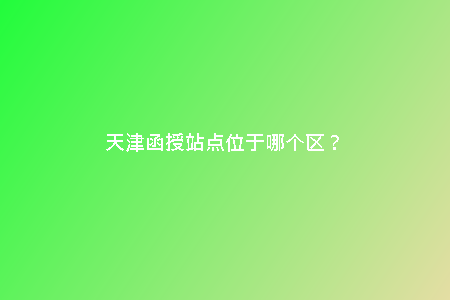 天津函授站點(diǎn)位于哪個(gè)區(qū)？