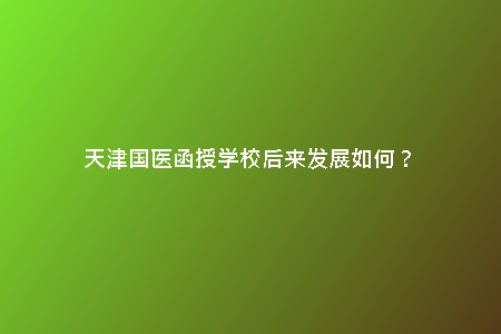 天津國醫(yī)函授學(xué)校后來發(fā)展如何？