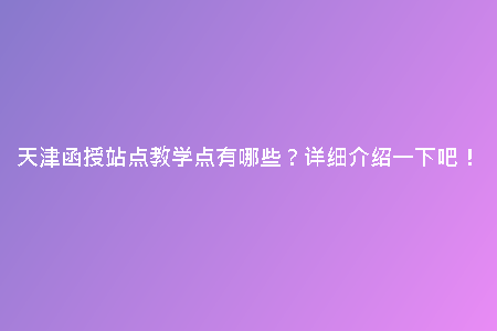 天津函授站點(diǎn)教學(xué)點(diǎn)有哪些？詳細(xì)介紹一下吧！