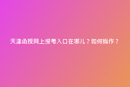 天津函授網上報考入口在哪兒？如何操作？