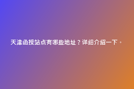 天津函授站點(diǎn)有哪些地址？詳細(xì)介紹一下。