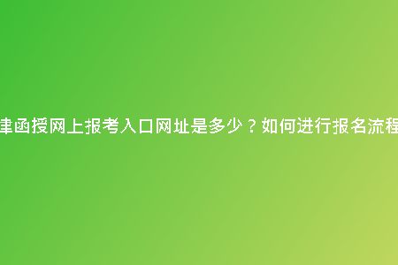 天津函授網(wǎng)上報(bào)考入口網(wǎng)址是多少？如何進(jìn)行報(bào)名流程？