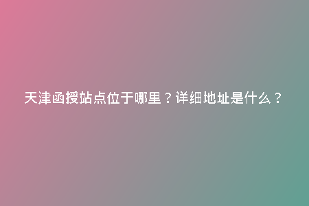 天津函授站點(diǎn)位于哪里？詳細(xì)地址是什么？