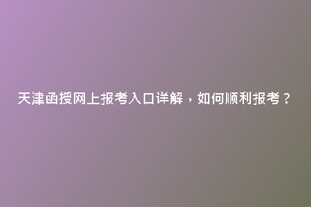 天津函授網(wǎng)上報考入口詳解，如何順利報考？