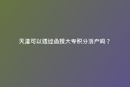 天津可以通過(guò)函授大專(zhuān)積分落戶(hù)嗎？